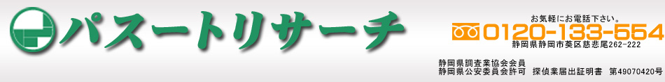 静岡で浮気調査、行動調査、行方不明調査、ストーカー対策、会社信用調査まで、探偵・興信所をお探しの方はパスートリサーチにご相談下さい。静岡県全域対応富士市、沼津市、御殿場市、富士宮市、裾野市、駿東郡、清水町、長泉町、小山町、三島市、伊東市、熱海市、下田市、伊豆市、伊豆の国市、賀茂郡、東伊豆町、河津町、南伊豆町、松崎町、西伊豆町、函南町、静岡市(葵区、駿河区、清水区)島田市、焼津市、藤枝市、牧之原市、榛原郡、吉田町、川根本町浜松市(中区、東区、西区、南区、北区、浜北区、天竜区)磐田市、掛川市、袋井市、湖西市、御前崎市、菊川市、周智郡森町